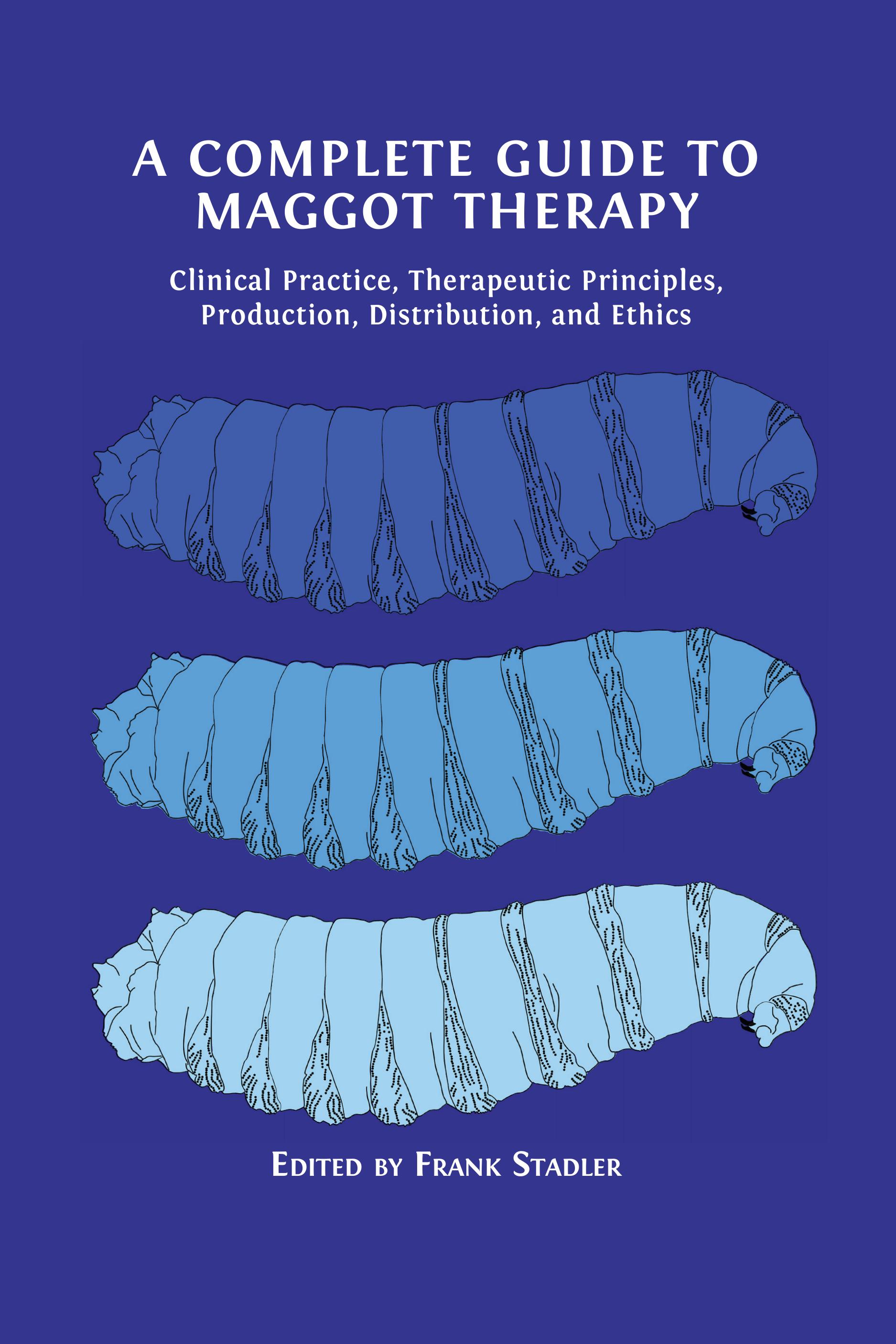 A Complete Guide to Maggot Therapy: Clinical Practice, Therapeutic Principles, Production, Distribution, and Ethics (Open Book Publishers, 2022)