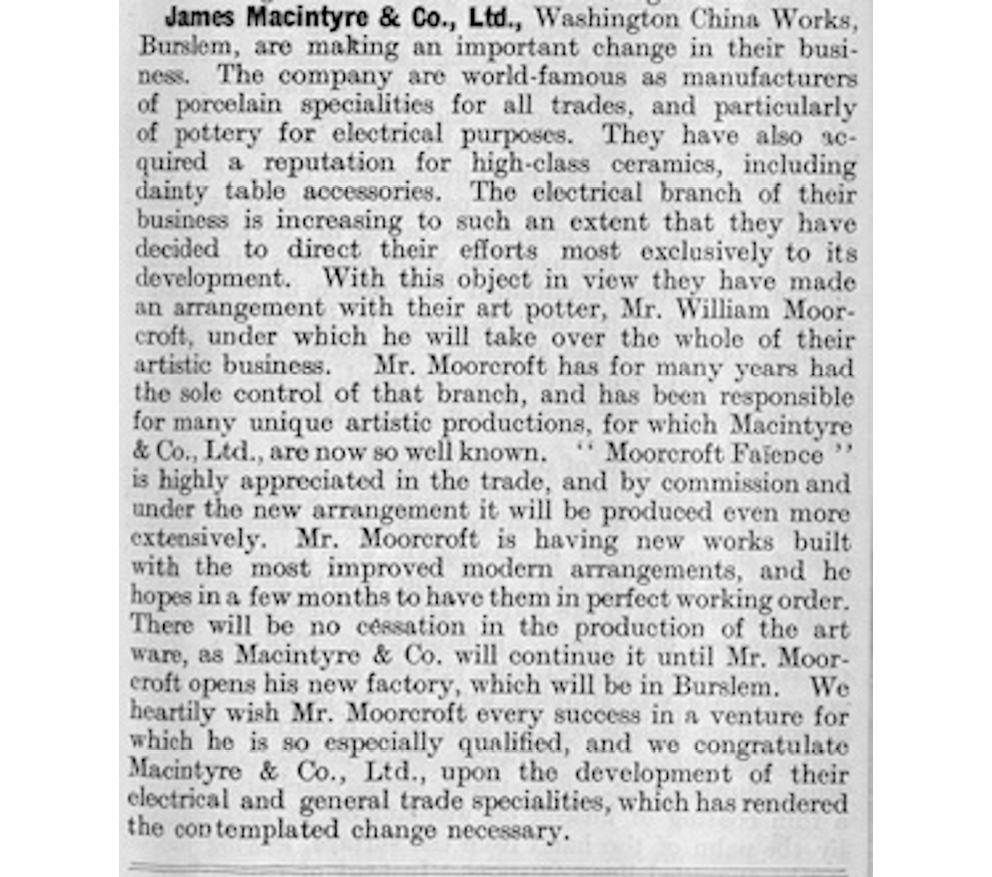 An announcement of the new factory in the Pottery Gazette, March 1913, affirming that there will be ‘no cessation in the production of the art ware’ until Moorcroft’s works are open.",,,