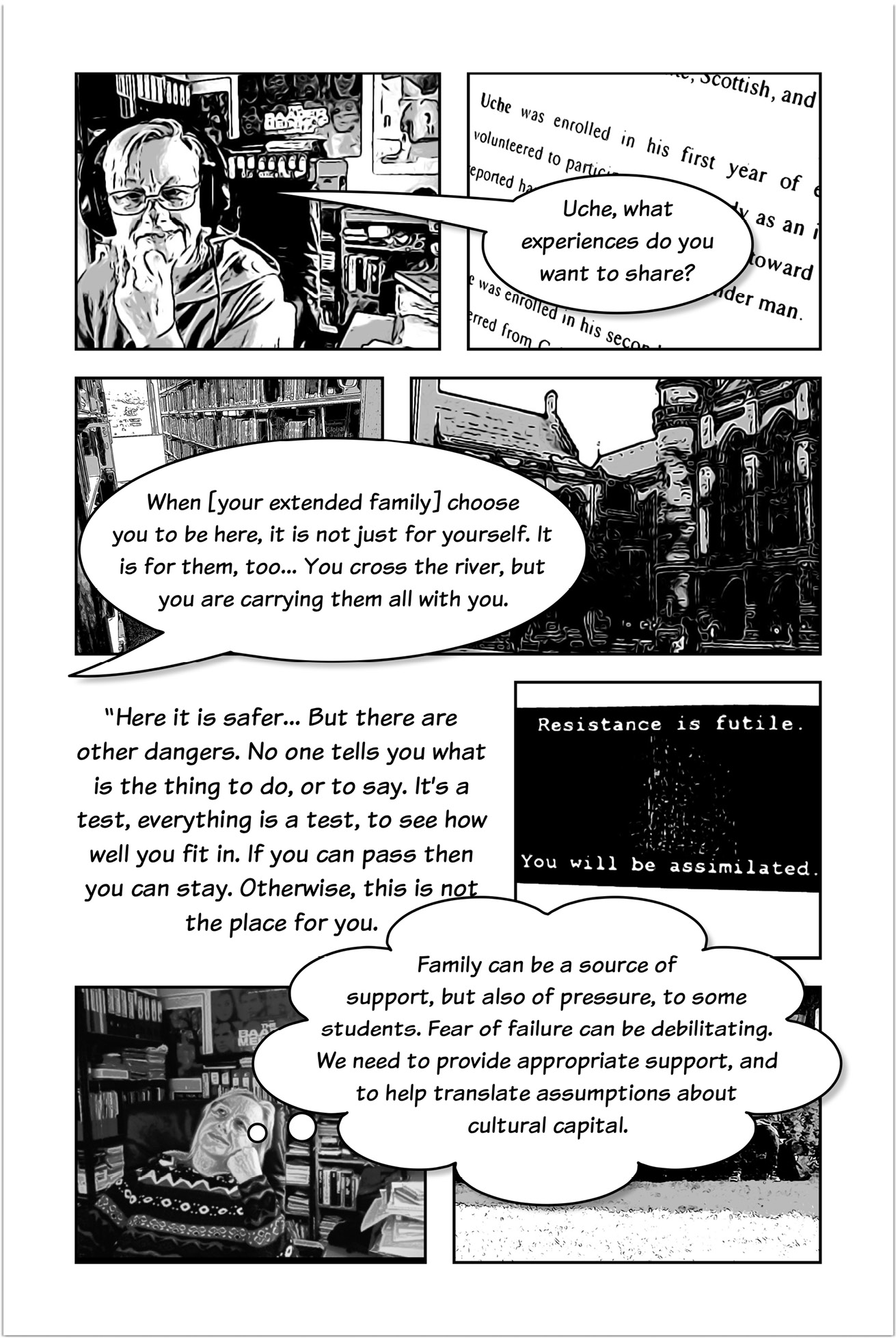 Four-panelled sequence of a comic strip, the first panel showing Trowlerís character with a speech bubble saying:  Uche, what experiences do you want to share? The next panel shows a speech bubble that answers: When your extended family choose you to be here, it is not just for yourself. It is for them, too. You cross the river, but you are carrying them all with you. Another three-panelled sequence introduced by text that reads: Here it is safer. But there are other dangers. No one tells you what is the thing to do, or to say. Itís a test, everything is a test, to see how well you fit in. If you can pass then you can stay. Otherwise, this is not the place for you. The next panel displays a text that reads: Resistance is futile. You will be assimilated. The following panel shows Trowlerís character with a thought bubble that reads: Family can be a source of support, but also of pressure, to some students. Fear of failure can be debilitating. We need to provide appropriate support, and to help translate assumptions about cultural capital.   