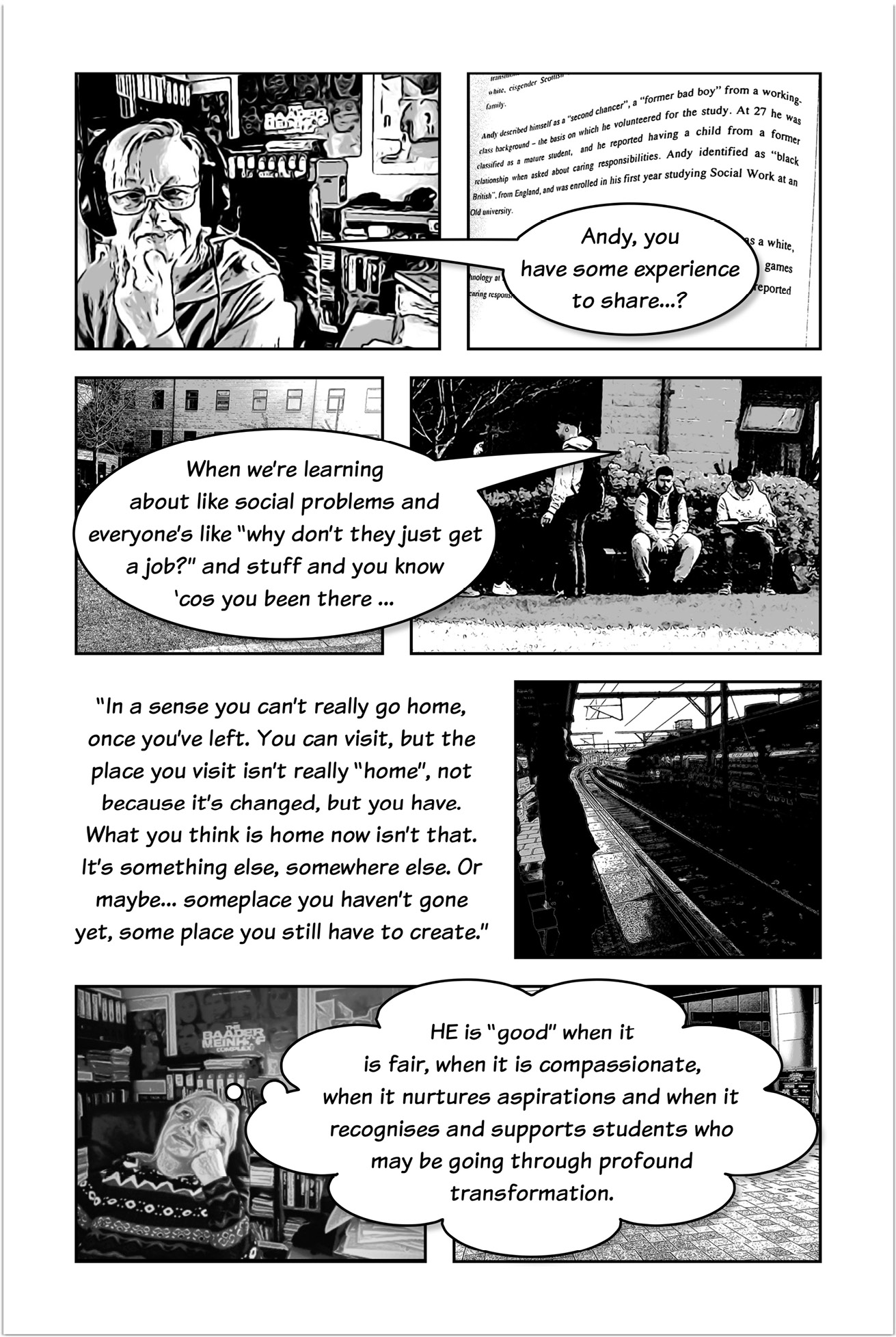 Four-panelled sequence of a comic strip, the first panel showing Trowlerís character with a speech bubble saying: Andy, you have some experience to share? One of the next panels shows Andy sitting on bench, with speech bubble that answers: When weíre learning about like social problems and everyoneís like ìwhy donít they just get a job?î and stuff and you know ëcos you been there. Another three-panelled sequence introduced by text that reads: In a sense you canít really go home, once youíve left. You can visit, but the place you visit isnít really ìhomeî, not because itís changed, but you have. What you think is home now isnít that. Itís something else, somewhere else. Or maybe someplace you havenít gone yet, some place you still have to create. The next panel shows a view from a railway station.  Then a panel showing Trowlerís character with a thought bubble that reads: Higher Education is ìgoodî when it is fair, when it is compassionate, when it nurtures aspirations and when it recognises and supports students who may be going through profound transformation. 