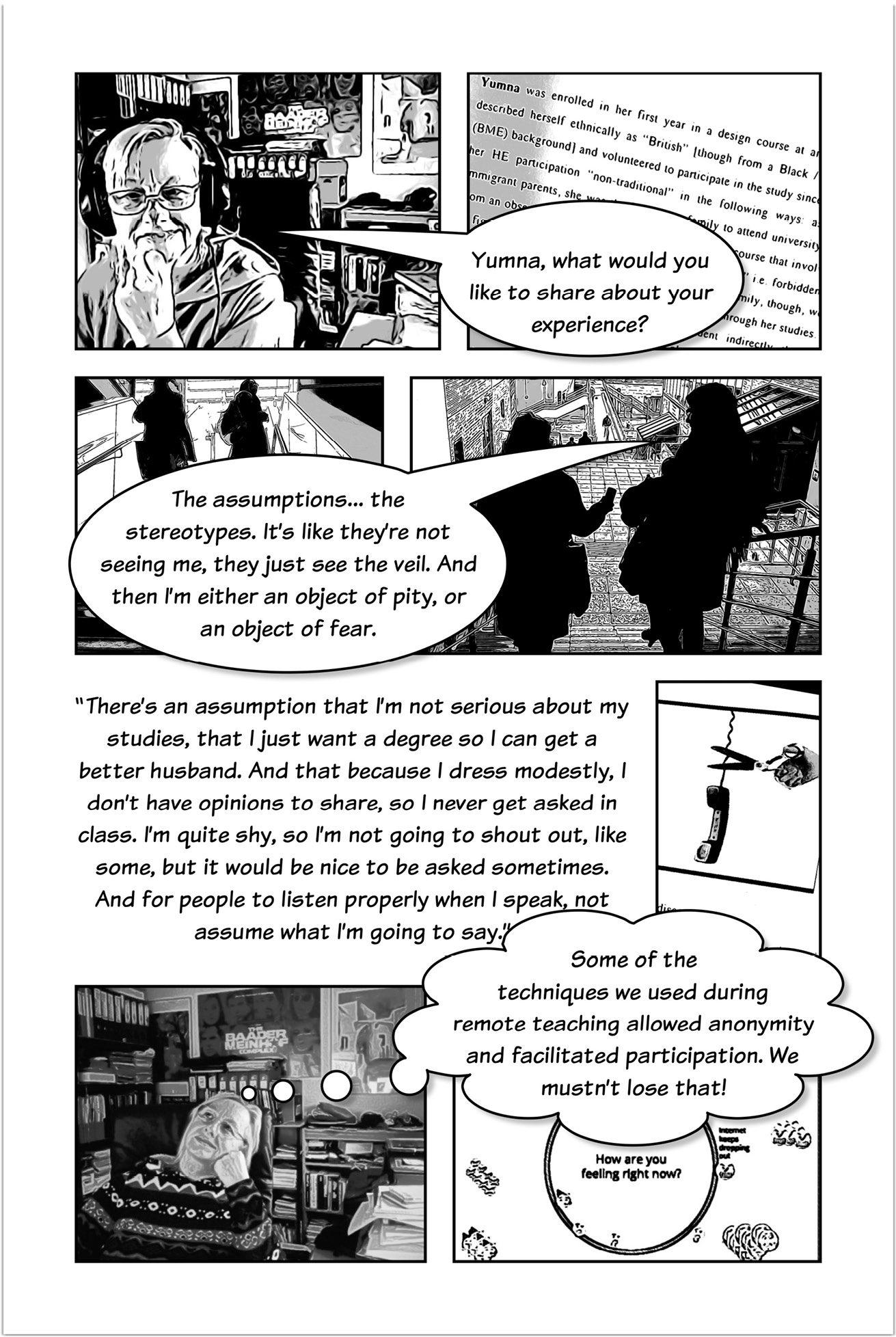 Four-panelled sequence of a comic strip, with Trowlerís character having a speech bubble saying ìYumna, what would you like to share about your experience?î followed by a bubble speech with the answer reading ìThe assumptions the stereotypes. Itís like theyíre not seeing me, they just see the veil. And then Iím either an object of pity, or an object of fear.î Another three-panelled sequence introduced by text that reads: Thereís an assumption that Iím not serious about my studies, that I just want a degree so I can get a better husband. And that because I dress modestly, I donít have opinions to share, so I never get asked in class. Iím quite shy, so Iím not going to shout out, like some, but it would be nice to be asked sometimes. And for people to listen properly when I speak, not assume what Iím going to say. One of the panels shows someoneís hand cutting a phone wire with scissors. The next one presents Trowlerís character with a thought bubble that reads:  Some of the techniques we used during remote teaching allowed anonymity and facilitated participation. We mustnít lose that! The last panel has a text that reads: How are you feeling right now?       