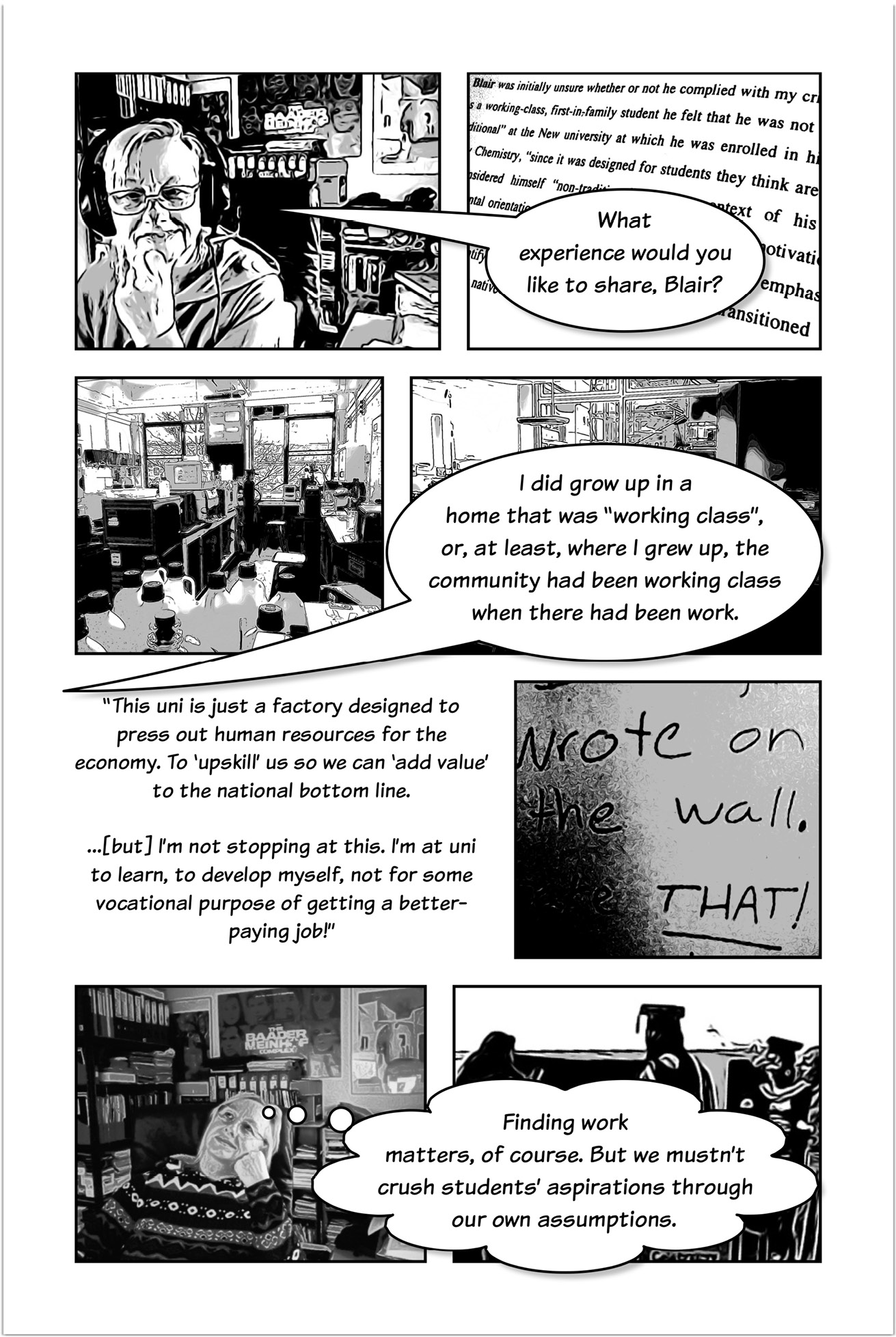 Four-panelled sequence with Trowlerís character having a speech bubble asking ìWhat experience would you like to share, Blair?î followed by a bubble speech with the answer that reads: I did grow up in a home that was ìworking classî, or, at least, where I grew up, the community had been working class when there had been work. Another three-panelled sequence introduced by text that reads: This uni is just a factory designed to press out human resources for the economy. To ìupskillî us so we can ìadd valueî to the national bottom line. But Iím not stopping at this. Iím at uni to learn, to develop myself, not for some vocational purpose of getting a better-paying job! Then a panel showing a text written on a wall that reads: wrote on the wall. That! The next panel presents Trowlerís character with a thought bubble that reads: Finding work matters, of course. But we mustnít crush studentsí aspirations through our own assumptions.