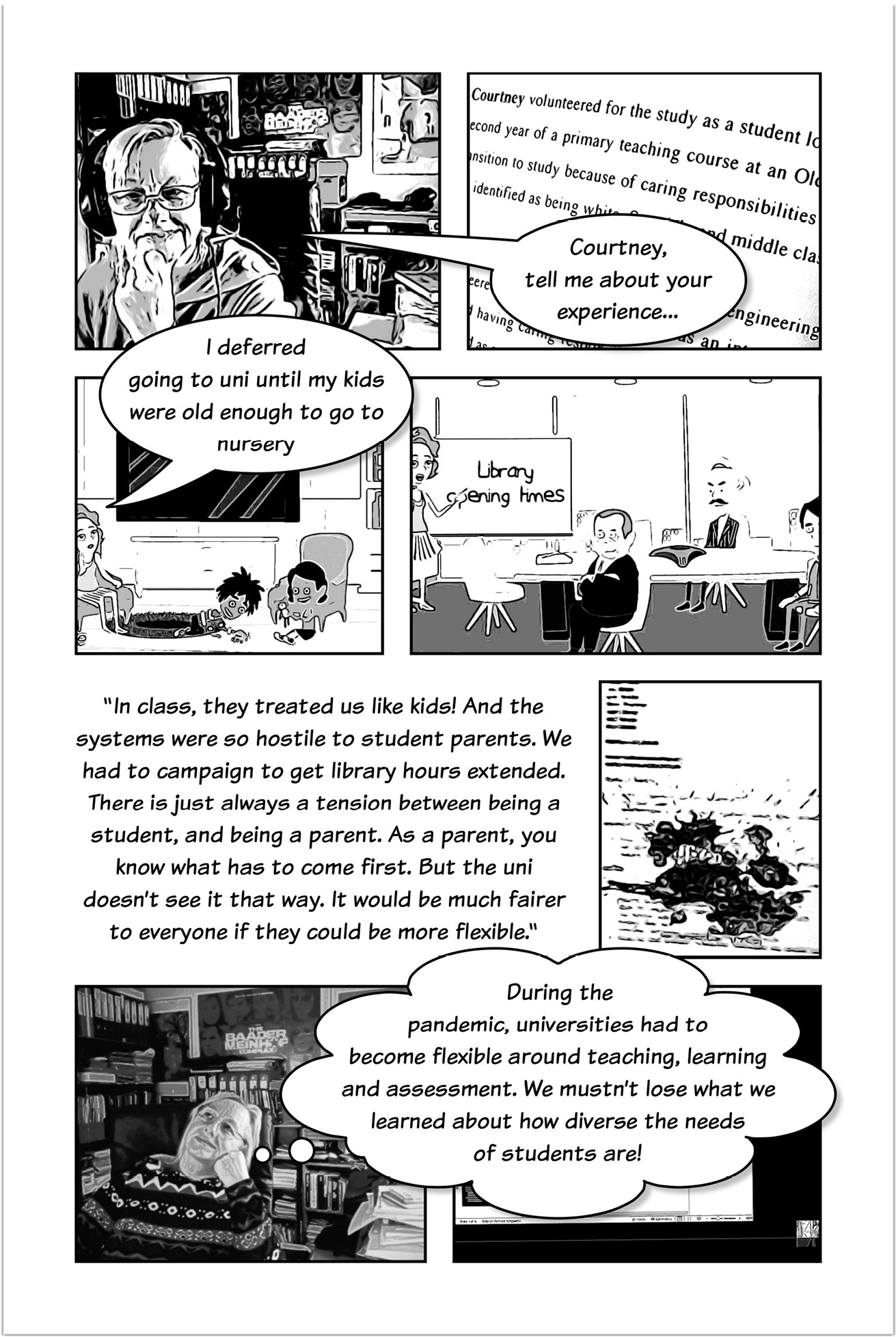 Four-panelled sequence of a comic strip, the first panel showing Trowlerís character with a speech bubble saying: Courtney, tell me about your experience. The next panel shows Courtney with a speech bubble that reads: I deferred going to uni until my kids were old enough to go to nursery. The last panel of the sequence shows Courtney speaking in front of other persons seated near a projector screen with a text that reads: Library opening times. Another three-panelled sequence introduced by text that reads: In class, they treated us like kids! And the systems were so hostile to student parents. We had to campaign to get library hours extended. There is just always a tension between being a student, and being a parent. As a parent, you know what has to come first. But the uni doesnít see it that way. It would be much fairer to everyone if they could be more flexible. Then a panel focused on Trowlerís character with a thought bubble that reads: During the pandemic, universities had to become flexible around teaching, learning and assessment. We mustnít lose what we learned about how diverse the needs of students are!