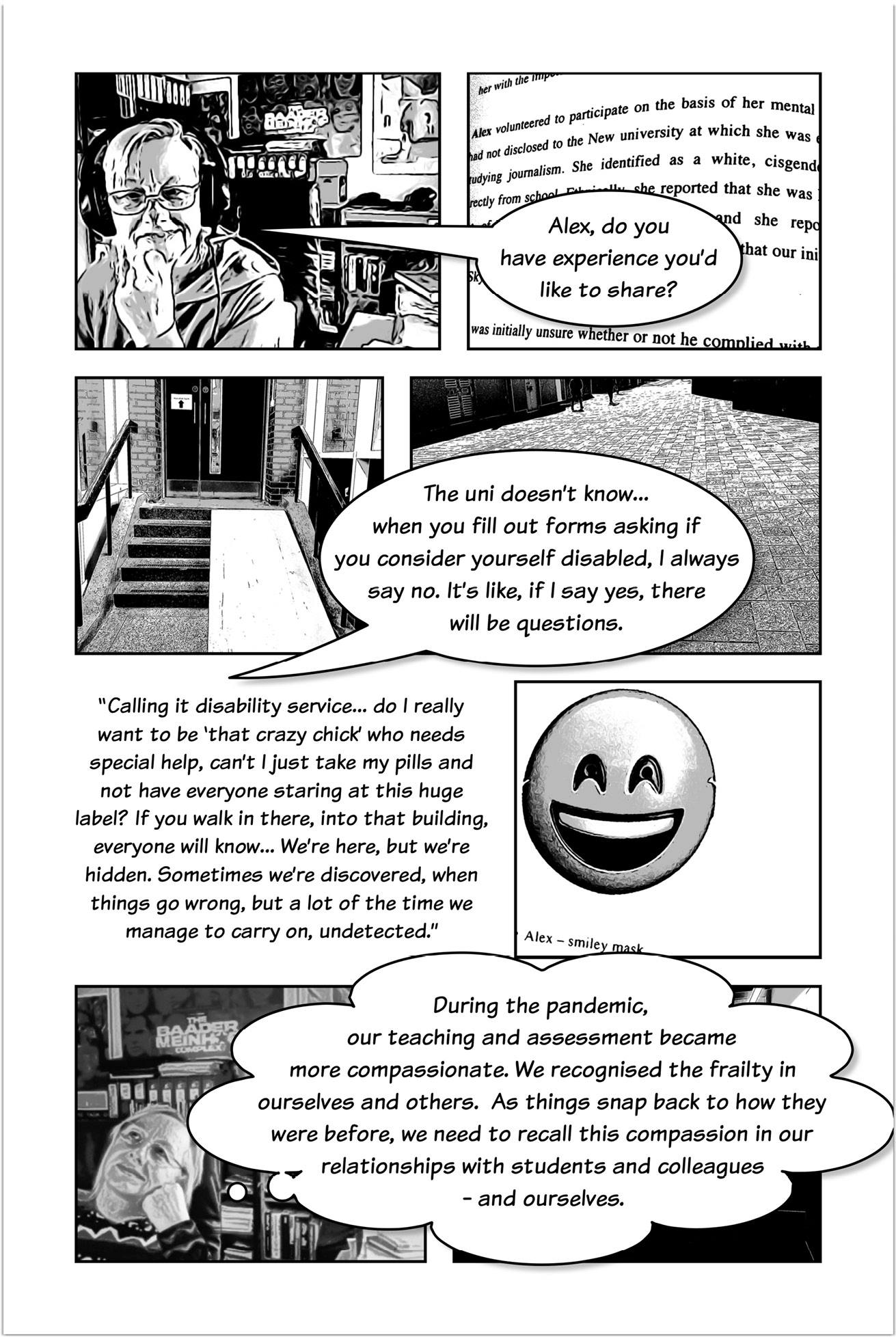 Four-panelled sequence of a comic strip, the first panel showing Trowlerís character with a speech bubble saying:  Alex, do you have experience you’d like to share? The next panel shows a speech bubble that answers: The uni doesn’t know… when you fill out forms asking if you consider yourself disabled, I always say no. It’s like, if I say yes, there will be questions. Another three-panelled sequence introduced by text that reads: “Calling it disability service… do I really want to be ‘that crazy chick’ who needs special help, can’t I just take my pills and not have everyone staring at this huge label? If you walk in there, Into that building everyone will know… We’re here, but we’re hidden. Sometimes we’re discovered, when things go wrong, but a lot of the time we manage to carry on, undetected.” The next panel displays a smiley emoji with text that reads: Alex - smiley maskThe following panel shows Trowlerís character with a thought bubble that reads:  During the pandemic, our teaching and assessment became more compassionate. We recognised the frailty in ourselves and others. As things snap back to how they were before, we need to recall this compassion in our relationships with students and colleagues — and ourselves.