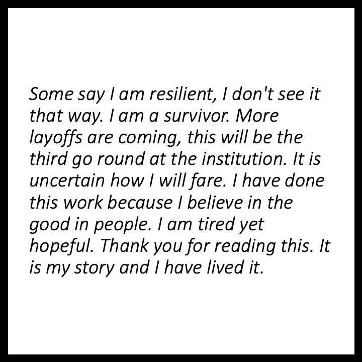 Some say I am resilient, I don't see it that way. I am a survivor. More layoffs are coming, this will be the third go round at the institution. It is uncertain how I will fare. I have done this work because I believe in the good in people. I am tired yet hopeful. Thank you for reading this. It is my story and I have lived it.,,,