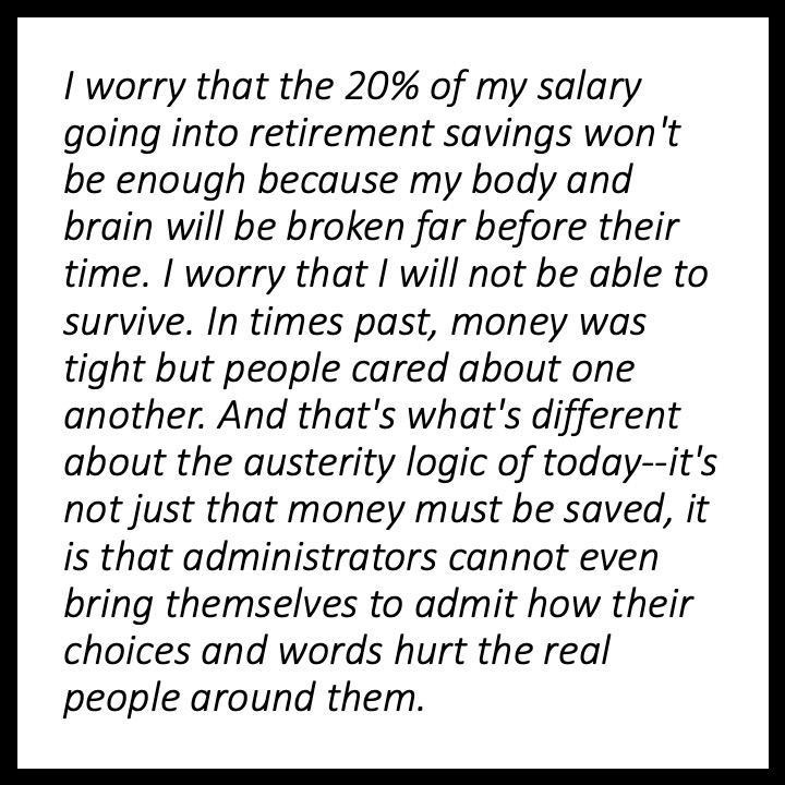I worry that the 20% of my salary going into retirement savings won't be enough because my body and brain will be broken far before their time. I worry that I will not be able to survive. In times past, money was tight but people cared about one another. And that's what's different about the austerity logic of today — it's not just that money must be saved, it is that administrators cannot even bring themselves to admit how their choices and words hurt the real people around them.,,,