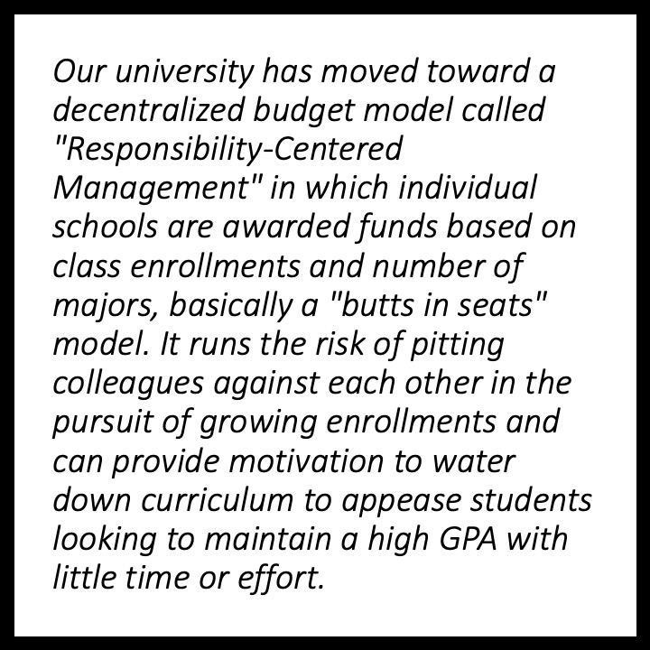 Our university has moved toward a decentralized budget model called “Responsibility-Centered Management” in which individual schools are awarded funds based on class enrollments and number of majors, basically a “butts in seats” model. It runs the risk of pitting colleagues against each other in the pursuit of growing enrollments and can provide motivation to water down curriculum to appease students looking to maintain a high GPA with little time or effort.,,,,