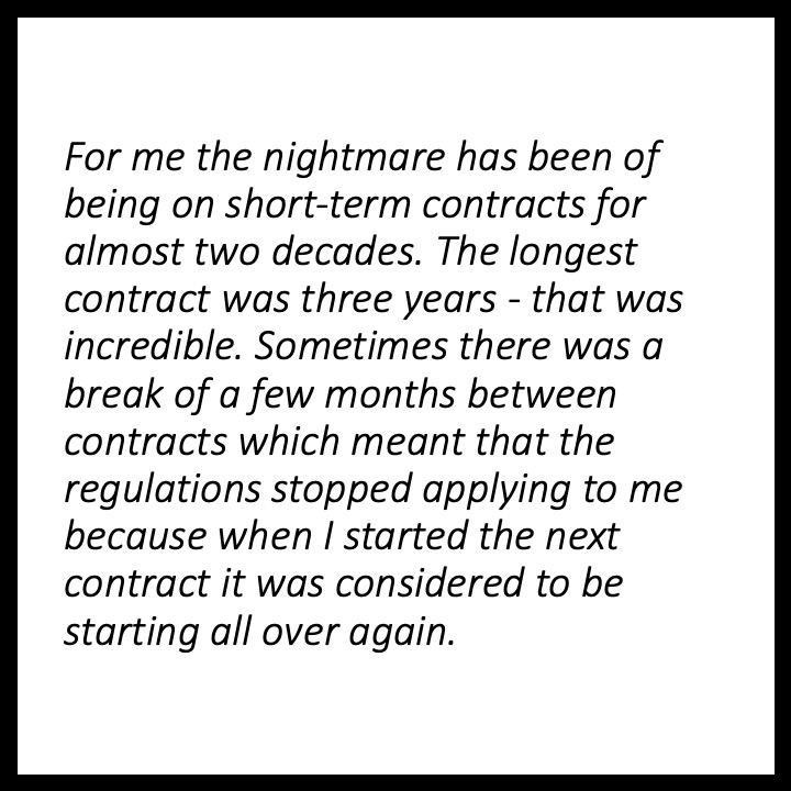 For me the nightmare has been of being on short-term contracts for almost two decades. The longest contract was three years — that was incredible. Sometimes there was a break of a few months between contracts which meant that the regulations stopped applying to me because when I started the next contract it was considered to be starting all over again.,,,,,