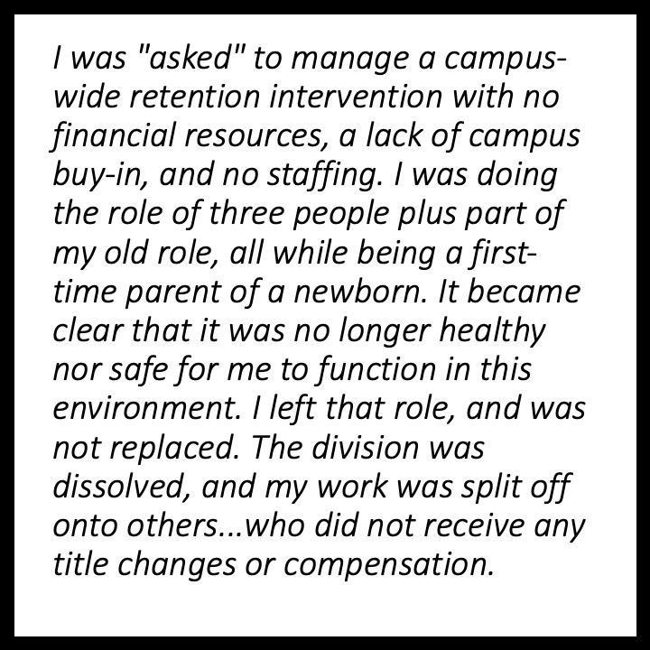 I was “asked” to manage a campus-wide retention intervention with no financial resources, a lack of campus buy-in, and no staffing. I was doing the role of three people plus part of my old role, all while being a first-time parent of a newborn. It became clear that it was no longer healthy nor safe for me to function in this environment. I left that role, and was not replaced. The division was dissolved, and my work was split off onto others… who did not receive any title changes or compensation.