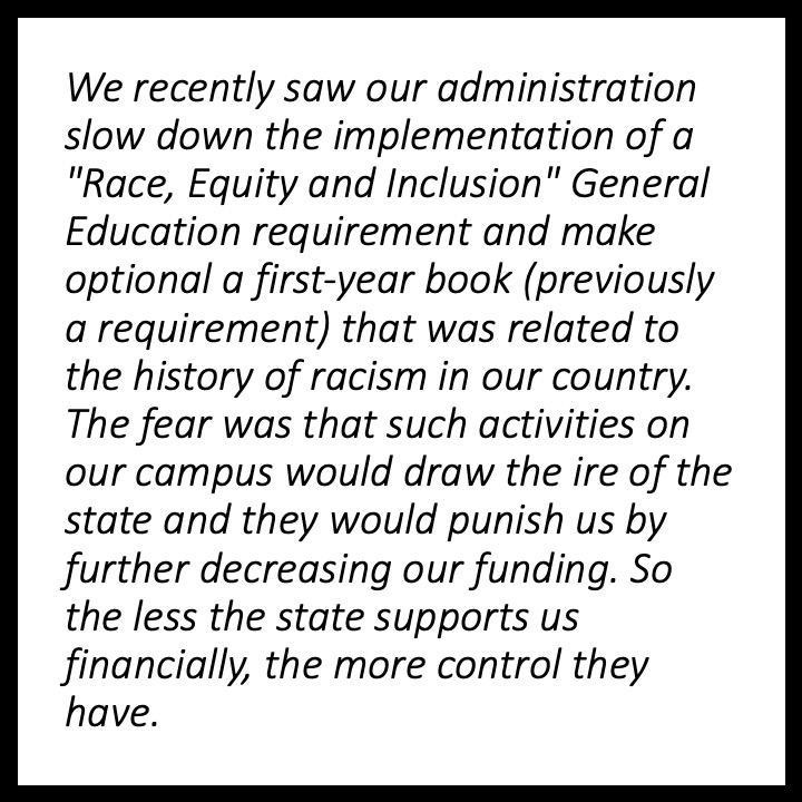 We recently saw our administration slow down the implementation of a “Race, Equity and Inclusion” General Education requirement and make optional a first-year book (previously a requirement) that was related to the history of racism in our country. The fear was that such activities on our campus would draw the ire of the state and they would punish us by further decreasing our funding. So the less the state supports us financially, the more control they have.,,,