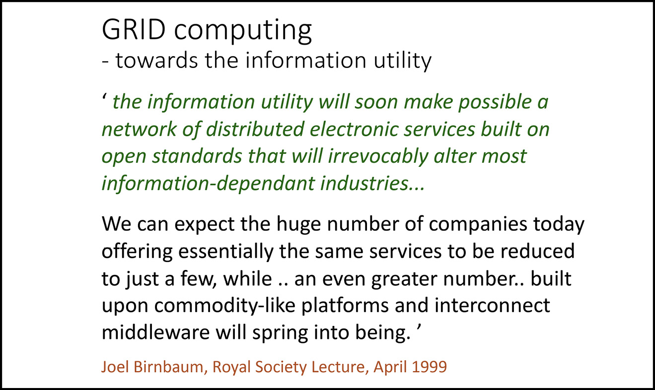A presentation slide reading: GRID computing - towards the information utility / ‘the information utility will soon make possible a network of distributed electronic services built on open standards that will irrevocably alter most information-dependant industries… / We can expect the huge number of companies today offering essentially the same services to be reduced to just a few, while .. an even greater number.. built upon commodity-like platforms and interconnect middleware will spring into being.’ (Joel Birnbaum, Royal Society Lecture, April 1999).