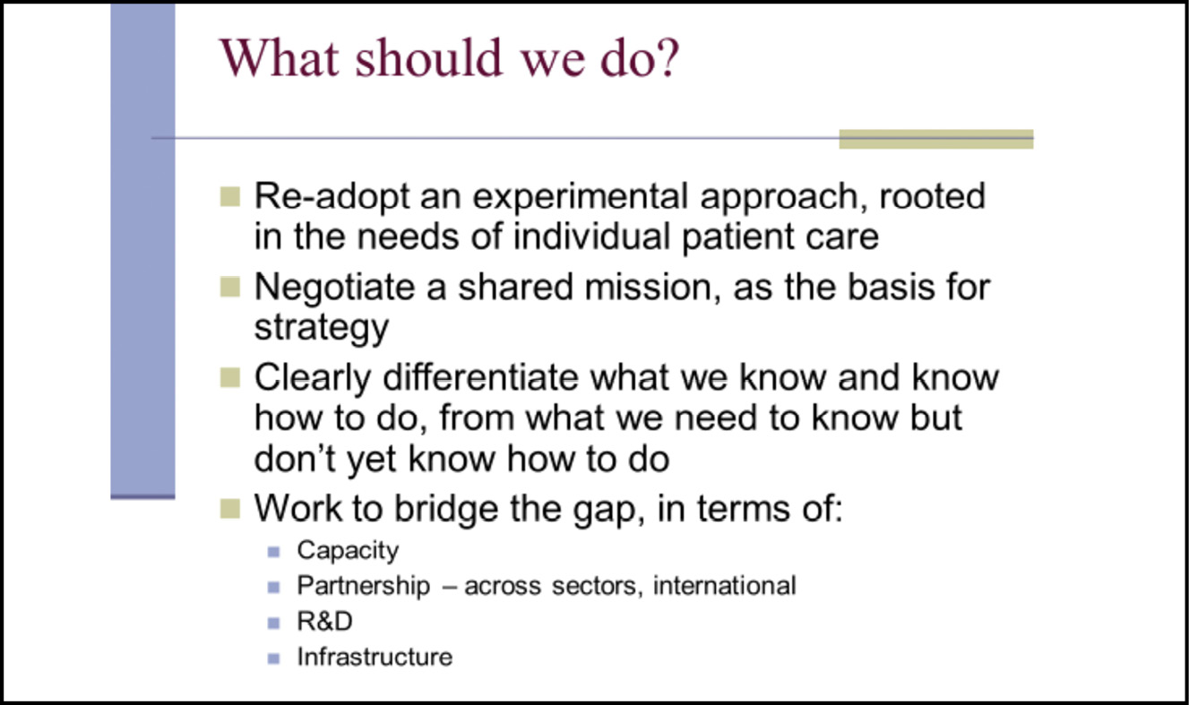 A presentation slide reading: What should we do? / Re-adopt an experimental approach, rooted in the needs of individual patient care / Negotiate a shared mission, as the basis for strategy / Clearly differentiate what we know and know how to do, from what we need to know but don’t yet know how to do / Work to bridge the gap, in terms of: Capacity, Partnership (across sectors, international), R&D, Infrastructure.