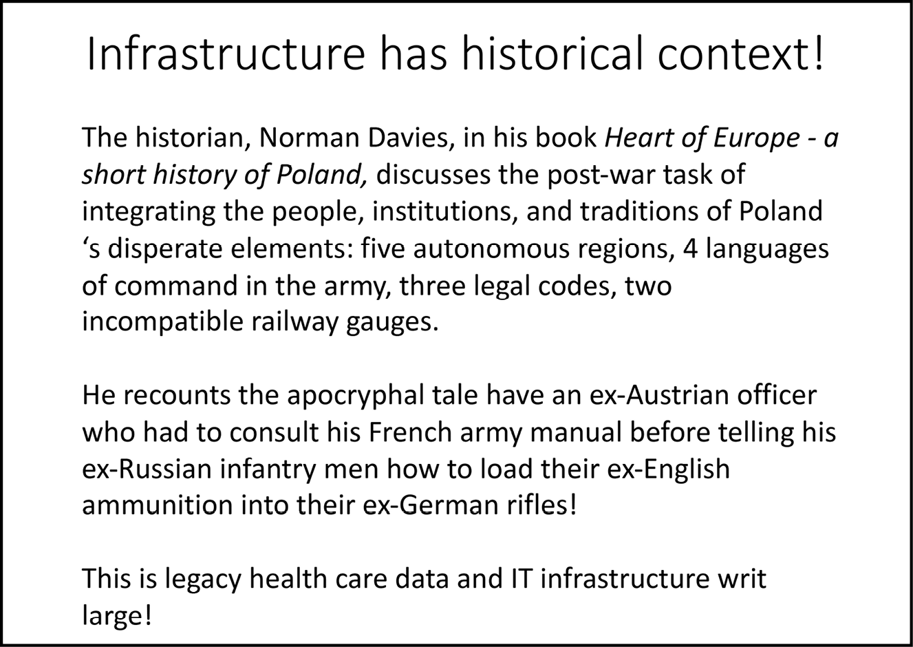 A presentation slide reading: Infrastructure has historical context! / The historian, Norman Davies, in his book ‘Heart of Europe - a short history of Poland’, discusses the post-war task of integrating the people, institutions and traditions of Poland’s disperate elements: five autonomous regions, 4 languages of command in the army, three legal codes, two incompatible railway gauges. / He recounts the apocryphal tale have an ex-Austrian officer who had to consult his French army manual before telling his ex-Russian infantry men how to load their ammunition into their ex-German rifles! / This is legacy health care data and IT infrastructure writ large!  |  THIS IS FIGURE 8.3 IN THE TEXT