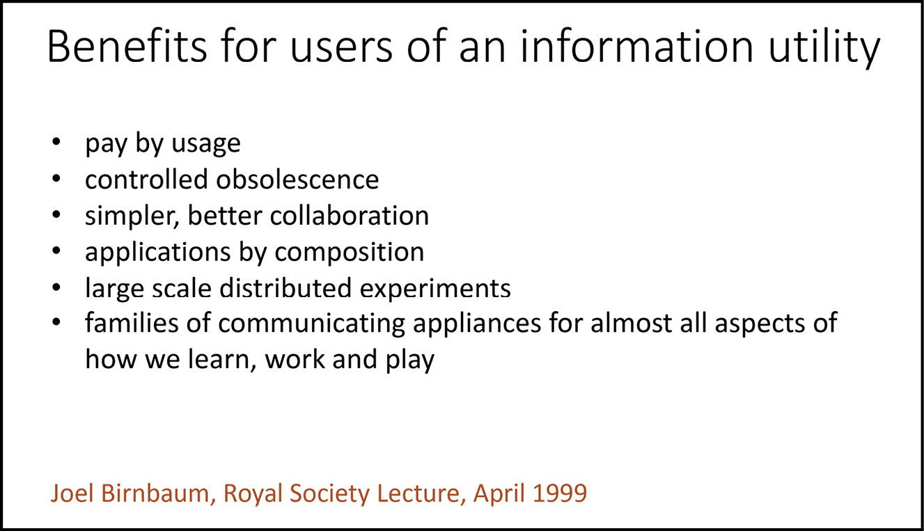 A presentation slide reading: Benefits for users of an information utility / pay by usage / controlled obsolescence / simpler, better collaboration / applications by composition / large scale distributed experiments / families of communicating appliances for almost all aspects of how we learn, work and play (Joel Birnbaum, Royal Society Lecture, April 1999).  |   THIS IS FIGURE 8.4 IN THE TEXT