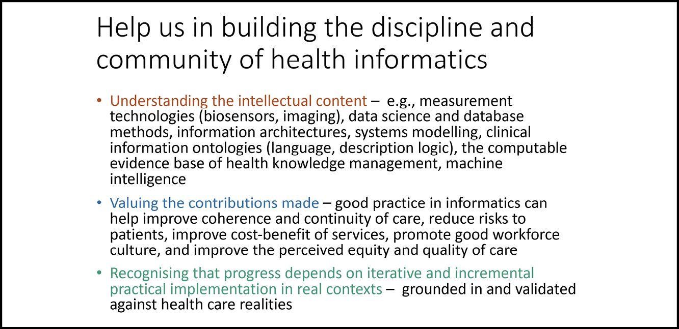 A presentation slide reading: Help us in building the discipline and community of health informatics / Understanding the intellectual content - e.g. measurement technologies (biosensors, imaging), data science and database methods, information architectures, systems modelling, clinical information ontologies (language, description logic), the computable evidence base of health knowledge management, machine intelligence / Valuing the contributions made - good practice in informatics can help improve coherence and continuity if care, reduce risks to patients, improve cost-benefit of services, promote good workforce culture, and improve the perceived equity and quality of care / Recognising that progress demands on iterative and incremental practical implementation in real contexts - grounded in and validated against health care realities.
